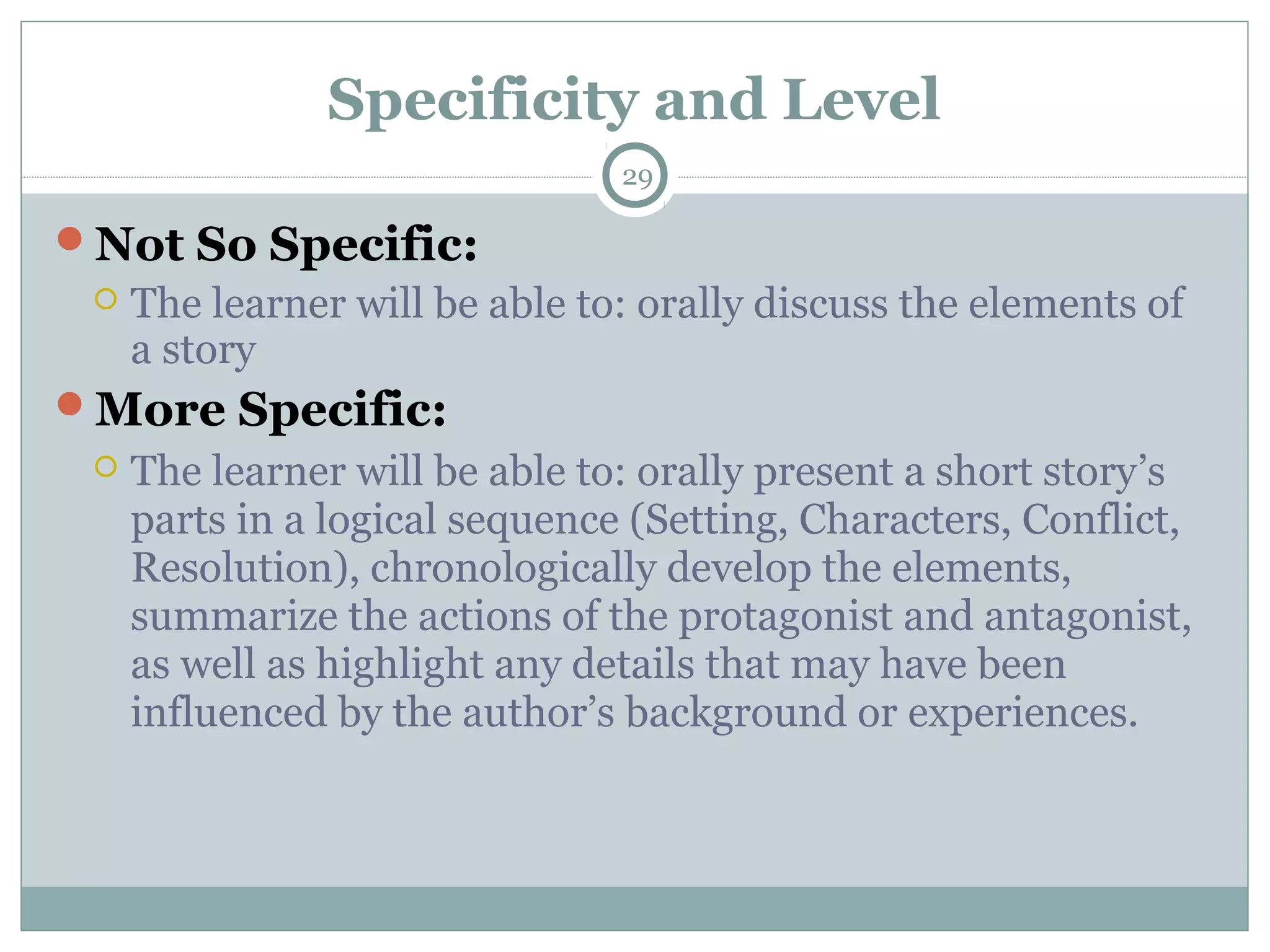 Specificity and Level
29
Not So Specific:
 The learner will be able to: orally discuss the elements of
a story
More Specific:
 The learner will be able to: orally present a short story’s
parts in a logical sequence (Setting, Characters, Conflict,
Resolution), chronologically develop the elements,
summarize the actions of the protagonist and antagonist,
as well as highlight any details that may have been
influenced by the author’s background or experiences.
 