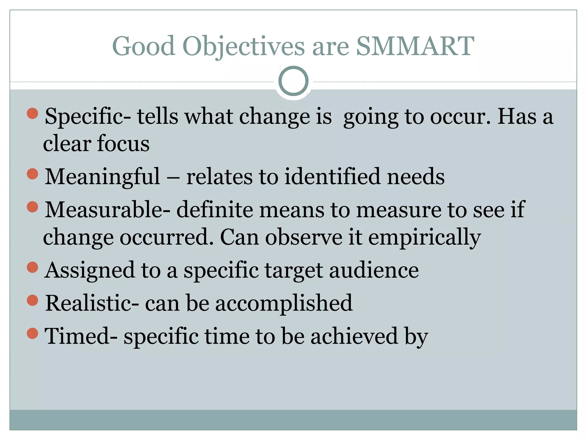 Good Objectives are SMMART
Specific- tells what change is going to occur. Has a
clear focus
Meaningful – relates to identified needs
Measurable- definite means to measure to see if
change occurred. Can observe it empirically
Assigned to a specific target audience
Realistic- can be accomplished
Timed- specific time to be achieved by
 