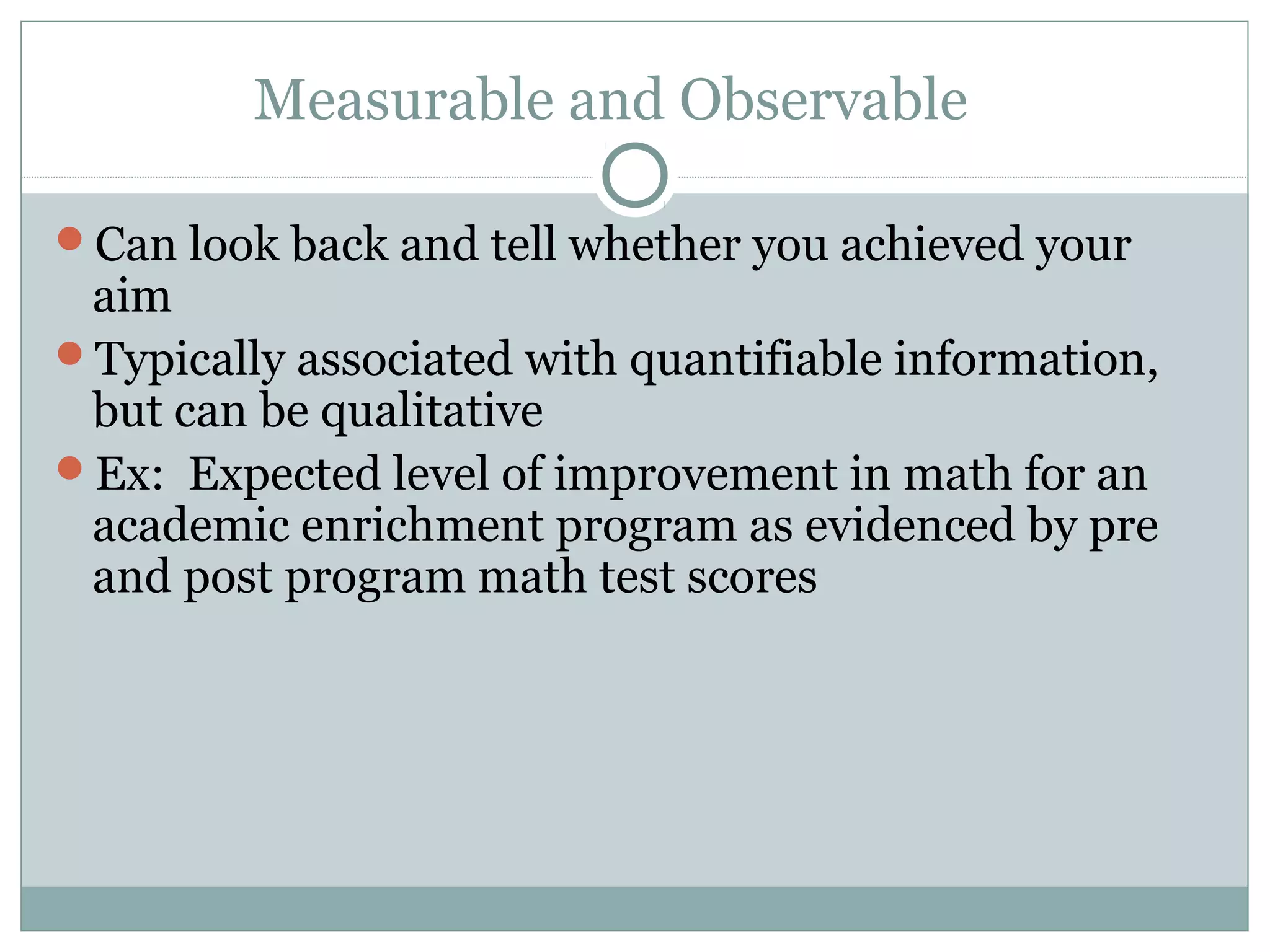 Measurable and Observable
Can look back and tell whether you achieved your
aim
Typically associated with quantifiable information,
but can be qualitative
Ex: Expected level of improvement in math for an
academic enrichment program as evidenced by pre
and post program math test scores
 