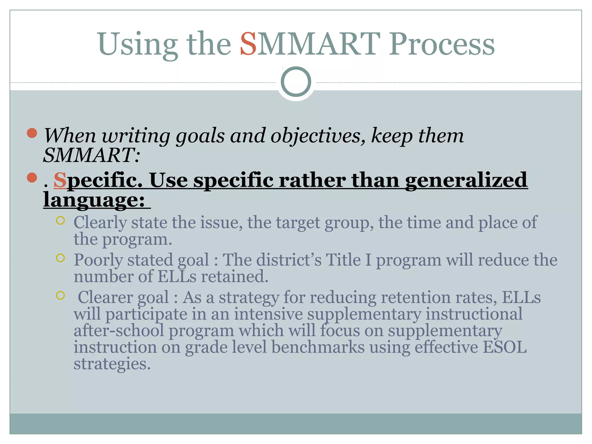 Using the SMMART Process
When writing goals and objectives, keep them
SMMART:
. Specific. Use specific rather than generalized
language:
 Clearly state the issue, the target group, the time and place of
the program.
 Poorly stated goal : The district’s Title I program will reduce the
number of ELLs retained.
 Clearer goal : As a strategy for reducing retention rates, ELLs
will participate in an intensive supplementary instructional
after-school program which will focus on supplementary
instruction on grade level benchmarks using effective ESOL
strategies.
 