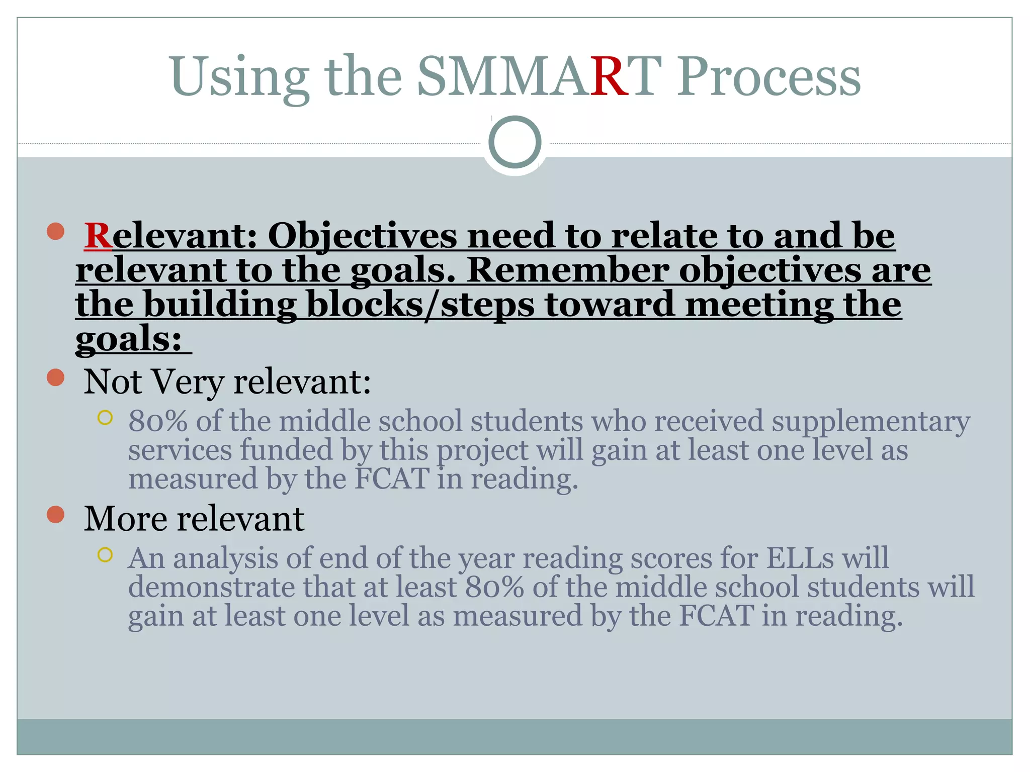 Using the SMMART Process
 Relevant: Objectives need to relate to and be
relevant to the goals. Remember objectives are
the building blocks/steps toward meeting the
goals:
 Not Very relevant:
 80% of the middle school students who received supplementary
services funded by this project will gain at least one level as
measured by the FCAT in reading.
 More relevant
 An analysis of end of the year reading scores for ELLs will
demonstrate that at least 80% of the middle school students will
gain at least one level as measured by the FCAT in reading.
 