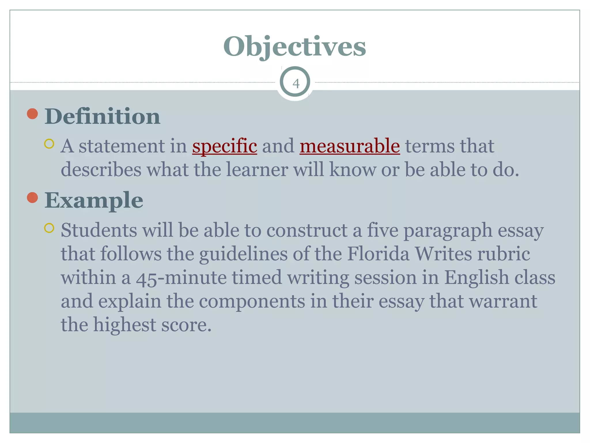 Objectives
4
Definition
 A statement in specific and measurable terms that
describes what the learner will know or be able to do.
Example
 Students will be able to construct a five paragraph essay
that follows the guidelines of the Florida Writes rubric
within a 45-minute timed writing session in English class
and explain the components in their essay that warrant
the highest score.
 