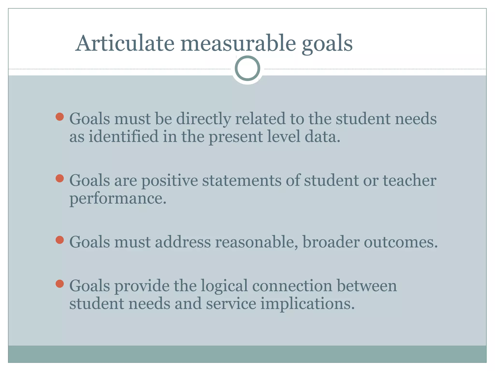 Articulate measurable goals
Goals must be directly related to the student needs
as identified in the present level data.
Goals are positive statements of student or teacher
performance.
Goals must address reasonable, broader outcomes.
Goals provide the logical connection between
student needs and service implications.
 