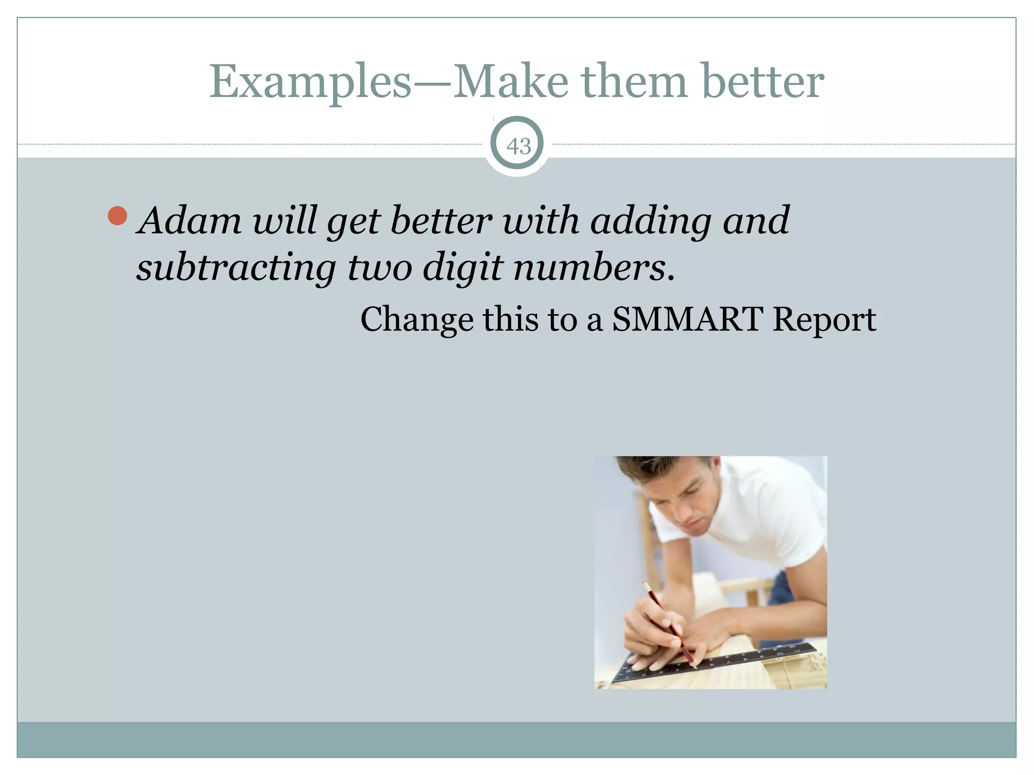 Examples—Make them better
43
Adam will get better with adding and
subtracting two digit numbers.
Change this to a SMMART Report
 