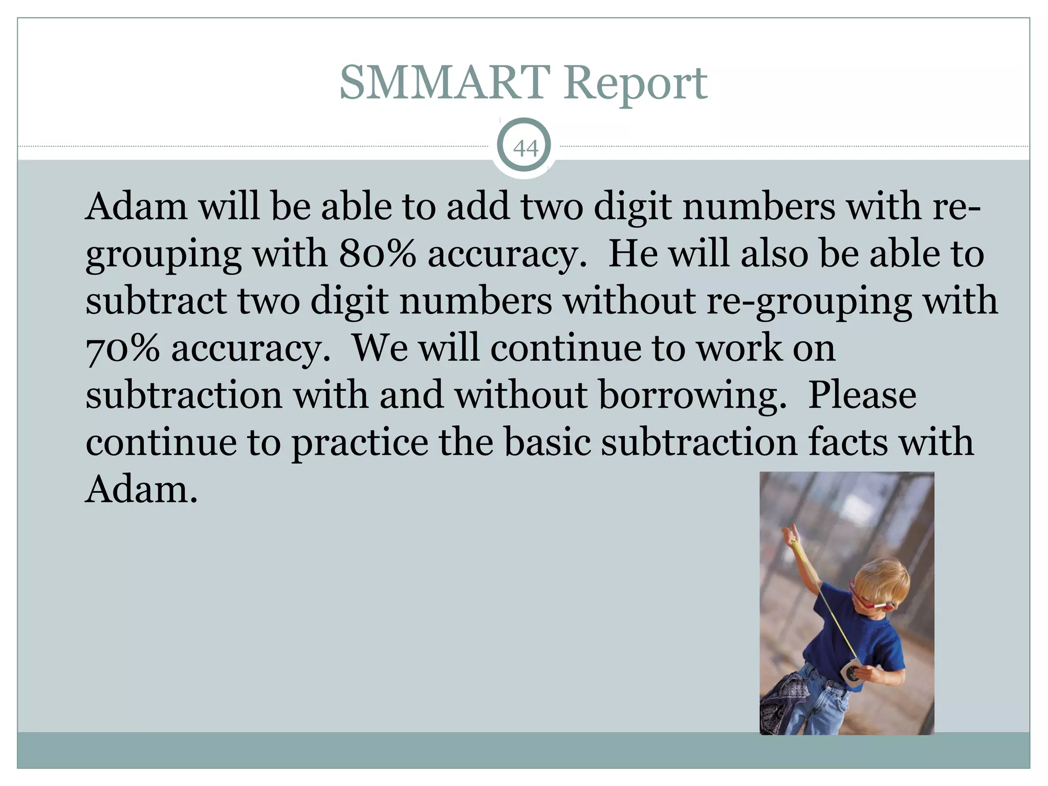 SMMART Report
44
Adam will be able to add two digit numbers with re-
grouping with 80% accuracy. He will also be able to
subtract two digit numbers without re-grouping with
70% accuracy. We will continue to work on
subtraction with and without borrowing. Please
continue to practice the basic subtraction facts with
Adam.
 