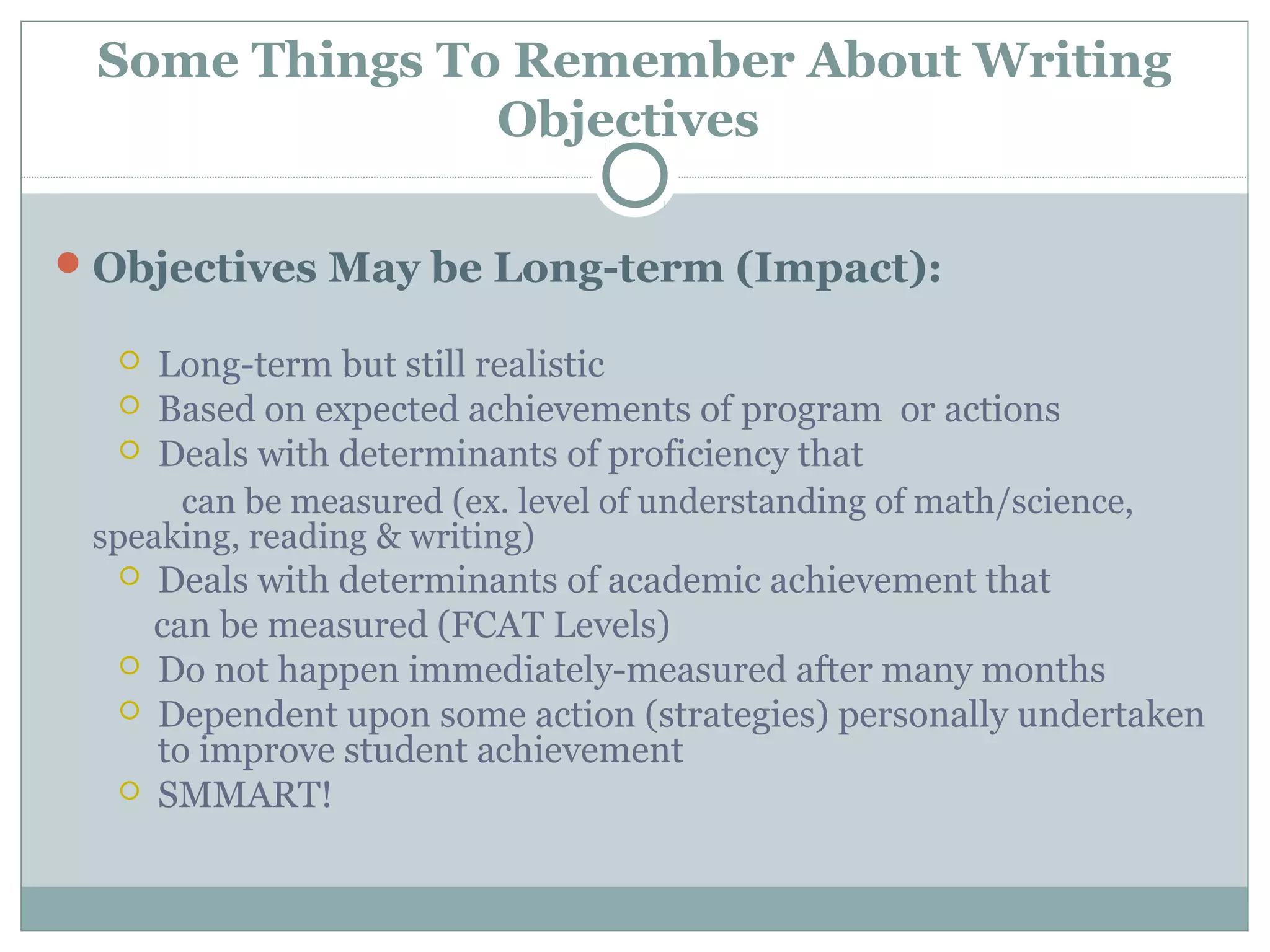 Some Things To Remember About Writing
Objectives
Objectives May be Long-term (Impact):
 Long-term but still realistic
 Based on expected achievements of program or actions
 Deals with determinants of proficiency that
can be measured (ex. level of understanding of math/science,
speaking, reading & writing)
 Deals with determinants of academic achievement that
can be measured (FCAT Levels)
 Do not happen immediately-measured after many months
 Dependent upon some action (strategies) personally undertaken
to improve student achievement
 SMMART!
 