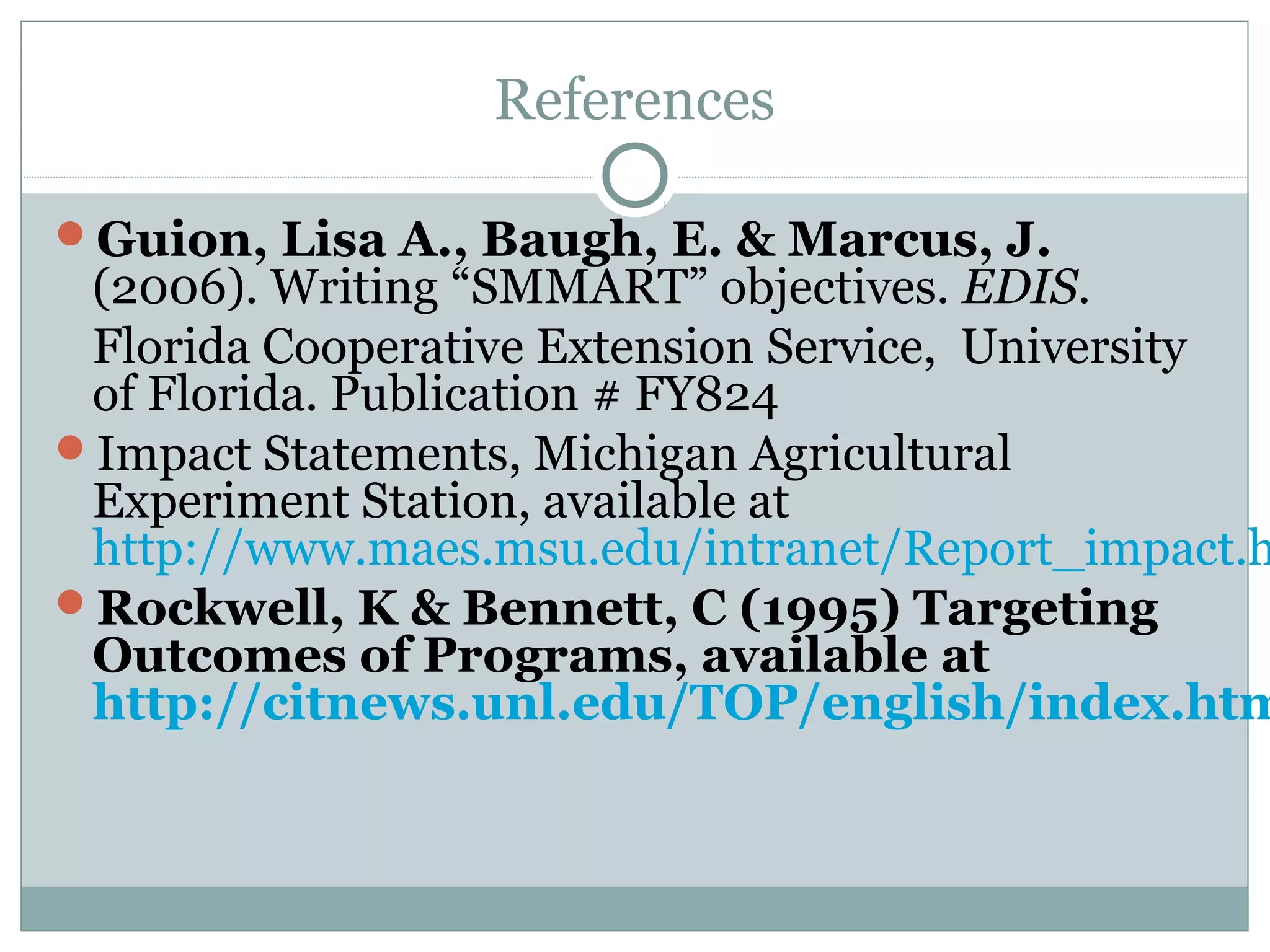 References
Guion, Lisa A., Baugh, E. & Marcus, J.
(2006). Writing “SMMART” objectives. EDIS.
Florida Cooperative Extension Service, University
of Florida. Publication # FY824
Impact Statements, Michigan Agricultural
Experiment Station, available at
http://www.maes.msu.edu/intranet/Report_impact.h
Rockwell, K & Bennett, C (1995) Targeting
Outcomes of Programs, available at
http://citnews.unl.edu/TOP/english/index.htm
 