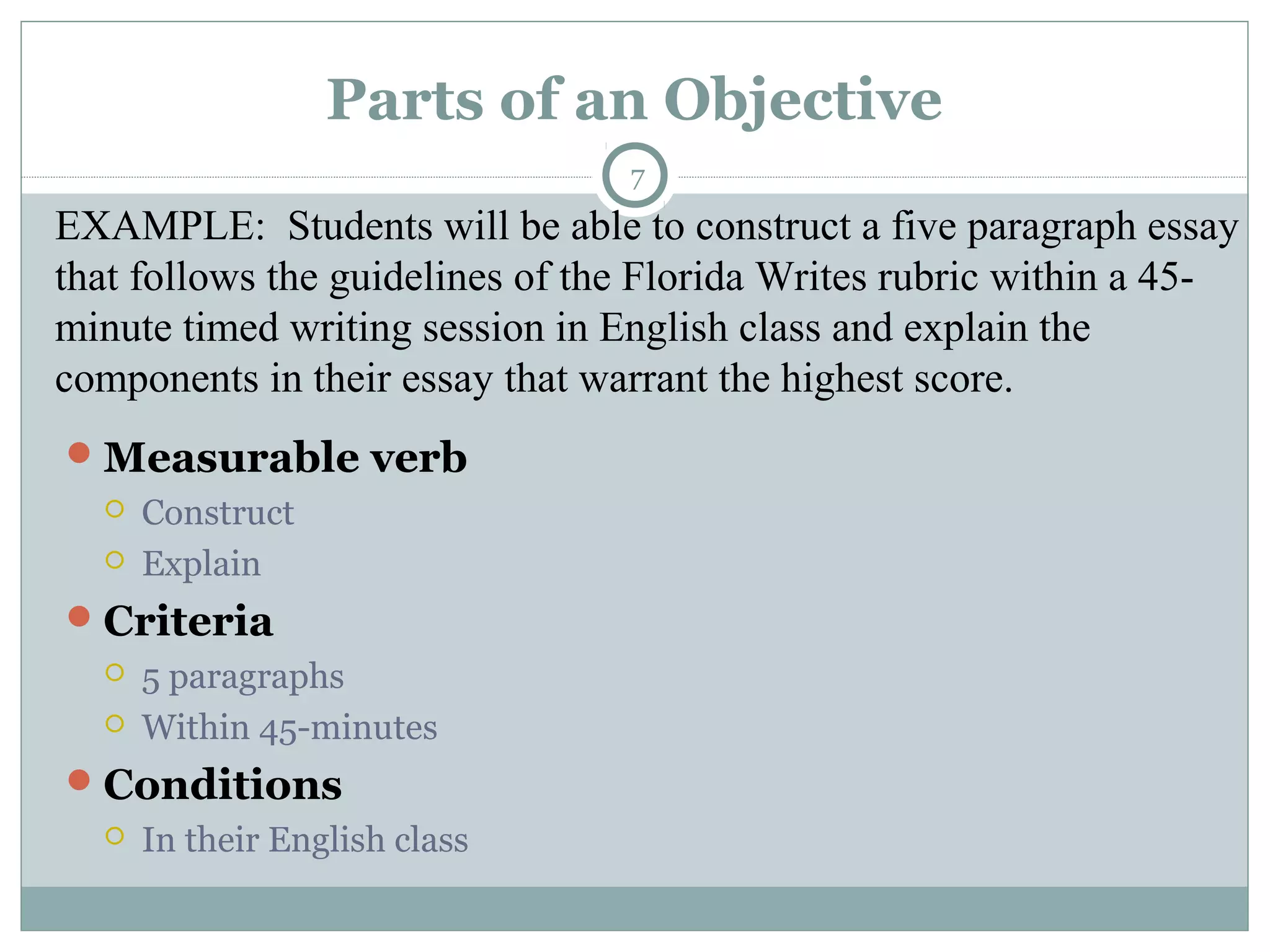 Parts of an Objective
7
Measurable verb
 Construct
 Explain
Criteria
 5 paragraphs
 Within 45-minutes
Conditions
 In their English class
EXAMPLE: Students will be able to construct a five paragraph essay
that follows the guidelines of the Florida Writes rubric within a 45-
minute timed writing session in English class and explain the
components in their essay that warrant the highest score.
 