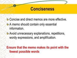 Conciseness
Concise and direct memos are more effective.
A memo should contain only essential
information.
Avoid unnecessary explanations, repetitions,
wordy expressions, and amplification.
Ensure that the memo makes its point with the
fewest possible words
 