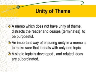 Unity of Theme
A memo which does not have unity of theme,
distracts the reader and ceases (terminates) to
be purposeful.
An important way of ensuring unity in a memo is
to make sure that it deals with only one topic.
A single topic is developed , and related ideas
are subordinated.
 