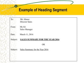 To: Mr. Ahmer
Director Sales
From: Mr.Ali
Sales Manager
Date: March 11, 2016
Subject: SALES SUMMARY FOR THE YEAR 2016
OR
Subject: Sales Summary for the Year 2016
Example of Heading Segment
 