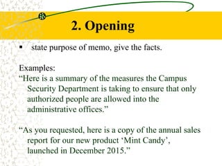 2. Opening
 state purpose of memo, give the facts.
Examples:
“Here is a summary of the measures the Campus
Security Department is taking to ensure that only
authorized people are allowed into the
administrative offices.”
“As you requested, here is a copy of the annual sales
report for our new product ‘Mint Candy’,
launched in December 2015.”
 