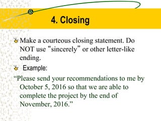 4. Closing
Make a courteous closing statement. Do
NOT use “sincerely” or other letter-like
ending.
Example:
“Please send your recommendations to me by
October 5, 2016 so that we are able to
complete the project by the end of
November, 2016.”
 