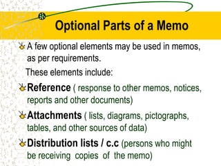 Optional Parts of a Memo
A few optional elements may be used in memos,
as per requirements.
These elements include:
Reference ( response to other memos, notices,
reports and other documents)
Attachments ( lists, diagrams, pictographs,
tables, and other sources of data)
Distribution lists / c.c (persons who might
be receiving copies of the memo)
 