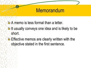 Memorandum
A memo is less formal than a letter.
It usually conveys one idea and is likely to be
short.
Effective memos are clearly written with the
objective stated in the first sentence.
 