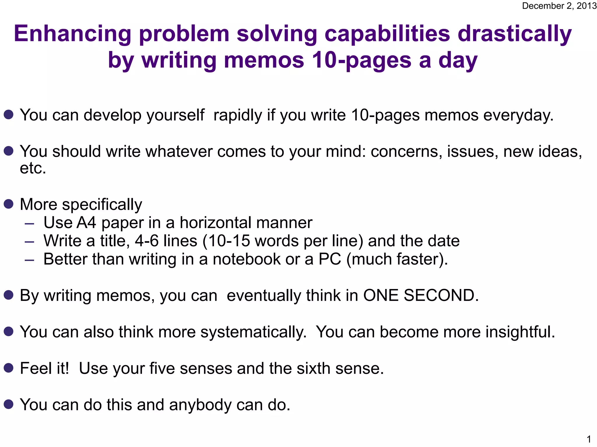 December 2, 2013
Enhancing problem solving capabilities drastically
by writing memos 10-pages a day
You can develop yourself rapidly if you write 10-pages memos everyday.
You should write whatever comes to your mind: concerns, issues, new ideas,
etc.
More specifically
– Use A4 paper in a horizontal manner
– Write a title, 4-6 lines (10-15 words per line) and the date
– Better than writing in a notebook or a PC (much faster).
By writing memos, you can eventually think in ONE SECOND.
You can also think more systematically. You can become more insightful.
Feel it! Use your five senses and the sixth sense.
You can do this and anybody can do.
1