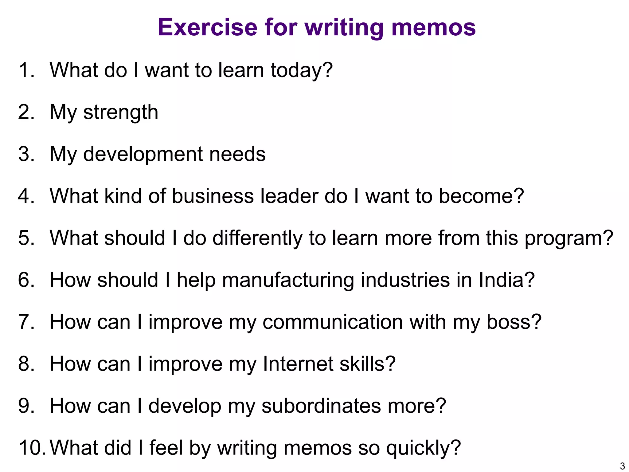 Exercise for writing memos
1. What do I want to learn today?
2. My strength
3. My development needs
4. What kind of business leader do I want to become?
5. What should I do differently to learn more from this program?
6. How should I help manufacturing industries in India?
7. How can I improve my communication with my boss?
8. How can I improve my Internet skills?
9. How can I develop my subordinates more?
10. What did I feel by writing memos so quickly?
3