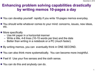 December 2, 2013

Enhancing problem solving capabilities drastically
by writing memos 10-pages a day
 You can develop yourself rapidly if you write 10-pages memos everyday.

 You should write whatever comes to your mind: concerns, issues, new ideas,
etc.
 More specifically
– Use A4 paper in a horizontal manner
– Write a title, 4-6 lines (10-15 words per line) and the date
– Better than writing in a notebook or a PC (much faster).
 By writing memos, you can eventually think in ONE SECOND.
 You can also think more systematically. You can become more insightful.
 Feel it! Use your five senses and the sixth sense.
 You can do this and anybody can do.
1

 