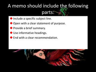 A memo should include the following
parts:
Include a specific subject line.
Open with a clear statement of purpose.
Provide a brief summary.
Use informative headings.
End with a clear recommendation.
 
