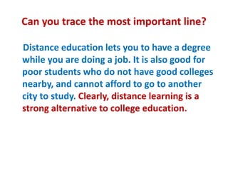 Can you trace the most important line?
Distance education lets you to have a degree
while you are doing a job. It is also good for
poor students who do not have good colleges
nearby, and cannot afford to go to another
city to study. Clearly, distance learning is a
strong alternative to college education.
 