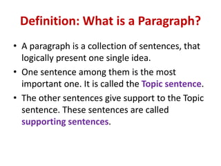 Definition: What is a Paragraph?
• A paragraph is a collection of sentences, that
logically present one single idea.
• One sentence among them is the most
important one. It is called the Topic sentence.
• The other sentences give support to the Topic
sentence. These sentences are called
supporting sentences.
 