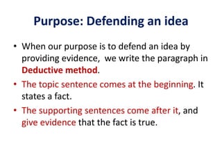 Purpose: Defending an idea
• When our purpose is to defend an idea by
providing evidence, we write the paragraph in
Deductive method.
• The topic sentence comes at the beginning. It
states a fact.
• The supporting sentences come after it, and
give evidence that the fact is true.
 