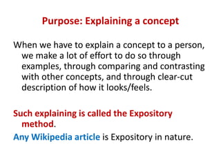 Purpose: Explaining a concept
When we have to explain a concept to a person,
we make a lot of effort to do so through
examples, through comparing and contrasting
with other concepts, and through clear-cut
description of how it looks/feels.
Such explaining is called the Expository
method.
Any Wikipedia article is Expository in nature.
 