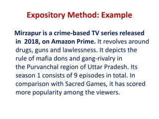 Expository Method: Example
Mirzapur is a crime-based TV series released
in 2018, on Amazon Prime. It revolves around
drugs, guns and lawlessness. It depicts the
rule of mafia dons and gang-rivalry in
the Purvanchal region of Uttar Pradesh. Its
season 1 consists of 9 episodes in total. In
comparison with Sacred Games, it has scored
more popularity among the viewers.
 