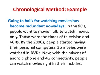 Chronological Method: Example
Going to halls for watching movies has
become redundant nowadays. In the 90’s,
people went to movie halls to watch movies
only. Those were the times of television and
VCRs. By the 2000s, people started having
their personal computers. So movies were
watched in DVDs. Now, with the advent of
android phone and 4G connectivity, people
can watch movies right in their mobiles.
 