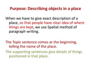 Purpose: Describing objects in a place
When we have to give exact description of a
place, so that people have clear idea of where
things are kept, we use Spatial method of
paragraph writing.
The Topic sentence comes at the beginning,
telling the name of the place.
The supporting sentences give details of things
positioned in that place.
 