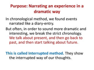 Purpose: Narrating an experience in a
dramatic way
In chronological method, we found events
narrated like a diary-entry.
But often, in order to sound more dramatic and
interesting, we break the strict chronology.
We talk about present, and then go back to
past, and then start talking about future.
This is called Interrupted method. They show
the interrupted way of our thoughts.
 