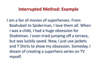 Interrupted Method: Example
I am a fan of movies of superheroes. From
Baahubali to Spiderman, I love them all. When
I was a child, I had a huge obsession for
Shaktiman. I even tried jumping off a terrace,
but was luckily saved. Now, I just use jackets
and T Shirts to show my obsession. Someday, I
dream of creating a superhero series on TV
myself.
 