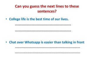 Can you guess the next lines to these
sentences?
• College life is the best time of our lives.
--------------------------------------------
--------------------------------------------
• Chat over Whatsapp is easier than talking in front
----------------------------------------------------------
----------------------------------------------------------
 