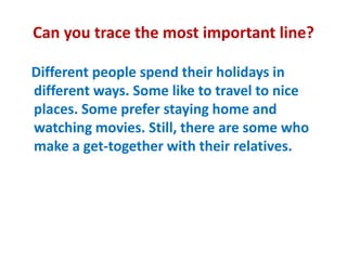 Can you trace the most important line?
Different people spend their holidays in
different ways. Some like to travel to nice
places. Some prefer staying home and
watching movies. Still, there are some who
make a get-together with their relatives.
 