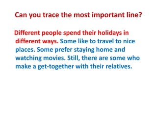 Can you trace the most important line?
Different people spend their holidays in
different ways. Some like to travel to nice
places. Some prefer staying home and
watching movies. Still, there are some who
make a get-together with their relatives.
 