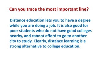 Can you trace the most important line?
Distance education lets you to have a degree
while you are doing a job. It is also good for
poor students who do not have good colleges
nearby, and cannot afford to go to another
city to study. Clearly, distance learning is a
strong alternative to college education.
 