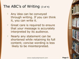 The ABC’s of Writing (3 of 4)
 Any idea can be conveyed
through writing. If you can think
it, you can write it.
 Great care is required to ensure
that your message is accurately
interpreted by its audience.
 Nearly any statement can be
shortened while retaining its full
content; concise wording is less
likely to be misinterpreted.
www.readysetpresent.com Page 5
 