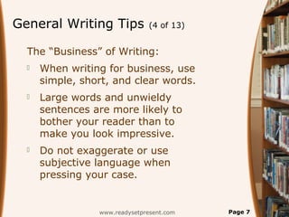 General Writing Tips (4 of 13)
The “Business” of Writing:
 When writing for business, use
simple, short, and clear words.
 Large words and unwieldy
sentences are more likely to
bother your reader than to
make you look impressive.
 Do not exaggerate or use
subjective language when
pressing your case.
www.readysetpresent.com Page 7
 