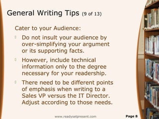 General Writing Tips (9 of 13)
Cater to your Audience:
 Do not insult your audience by
over-simplifying your argument
or its supporting facts.
 However, include technical
information only to the degree
necessary for your readership.
 There need to be different points
of emphasis when writing to a
Sales VP versus the IT Director.
Adjust according to those needs.
www.readysetpresent.com Page 8
 