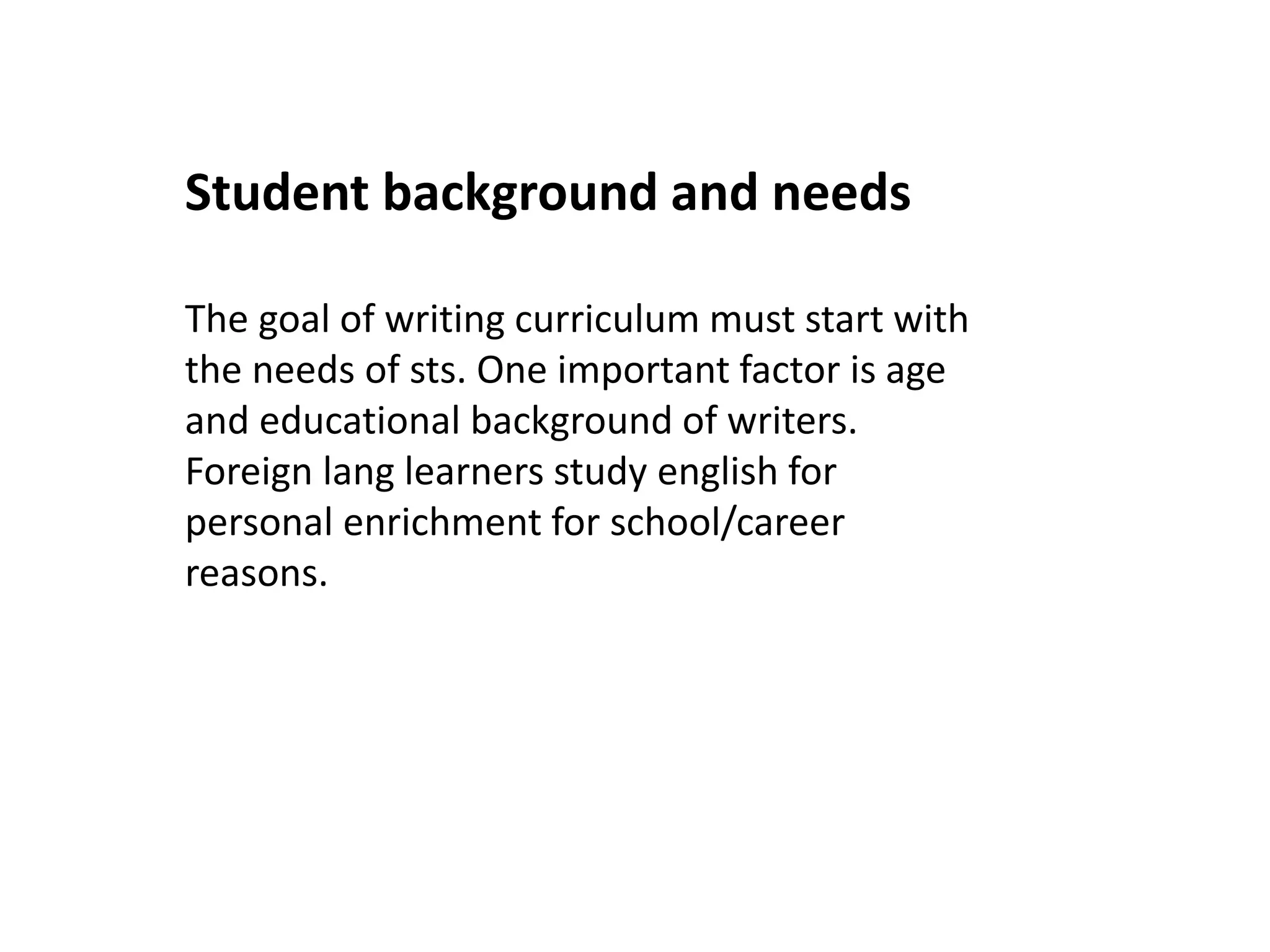 Student background and needs 
The goal of writing curriculum must start with 
the needs of sts. One important factor is age 
and educational background of writers. 
Foreign lang learners study english for 
personal enrichment for school/career 
reasons. 
 