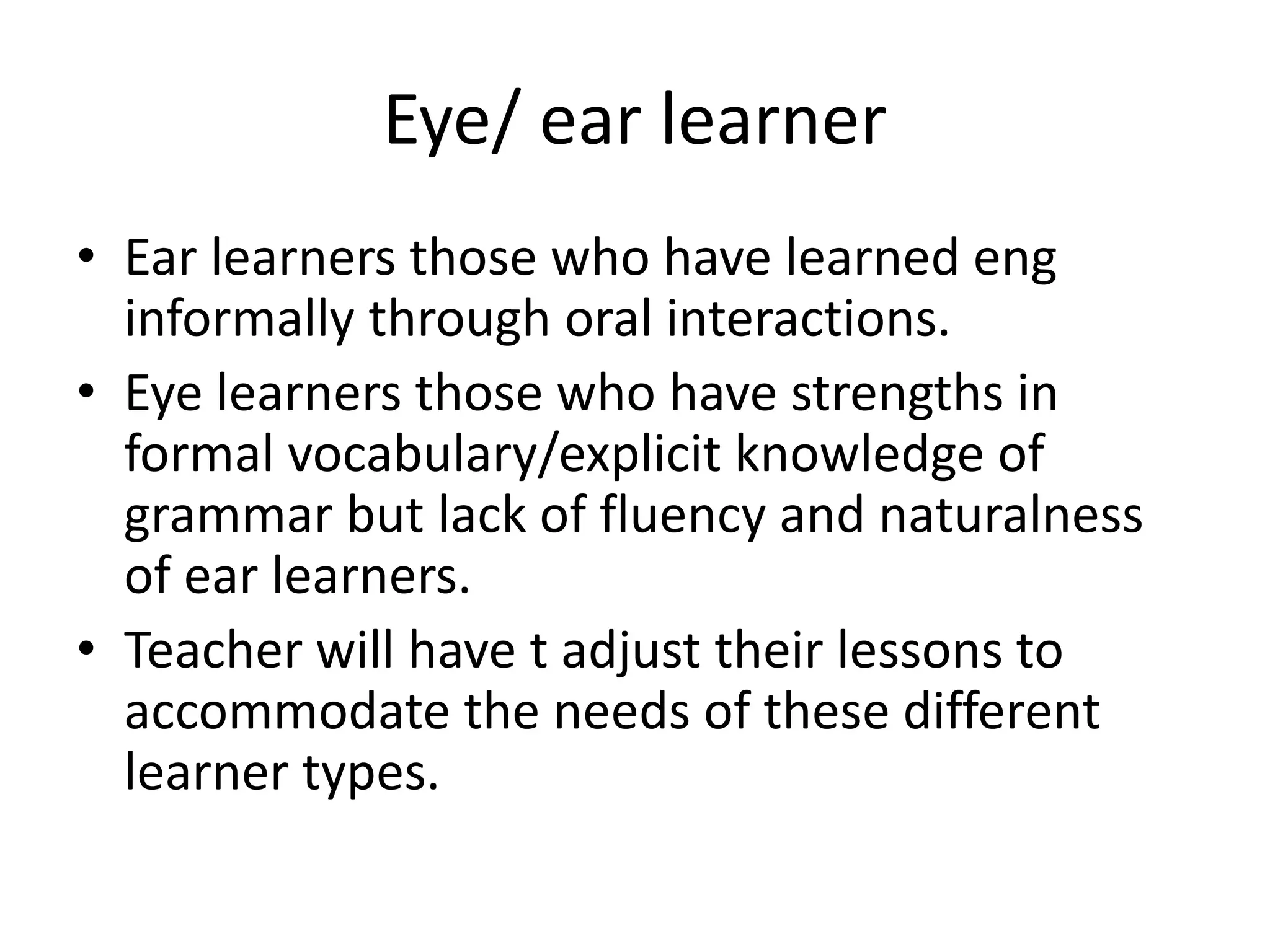 Eye/ ear learner 
• Ear learners those who have learned eng 
informally through oral interactions. 
• Eye learners those who have strengths in 
formal vocabulary/explicit knowledge of 
grammar but lack of fluency and naturalness 
of ear learners. 
• Teacher will have t adjust their lessons to 
accommodate the needs of these different 
learner types. 
 