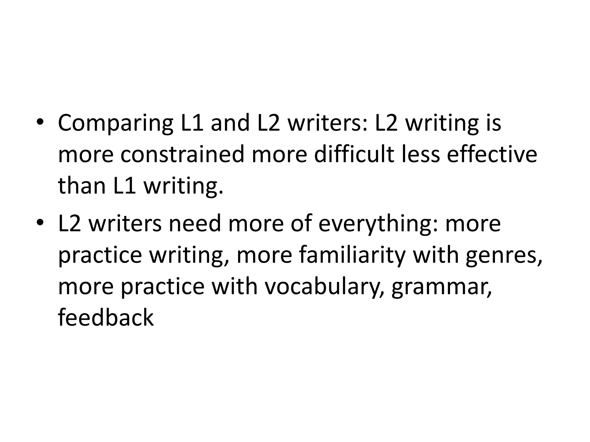 • Comparing L1 and L2 writers: L2 writing is 
more constrained more difficult less effective 
than L1 writing. 
• L2 writers need more of everything: more 
practice writing, more familiarity with genres, 
more practice with vocabulary, grammar, 
feedback 
 