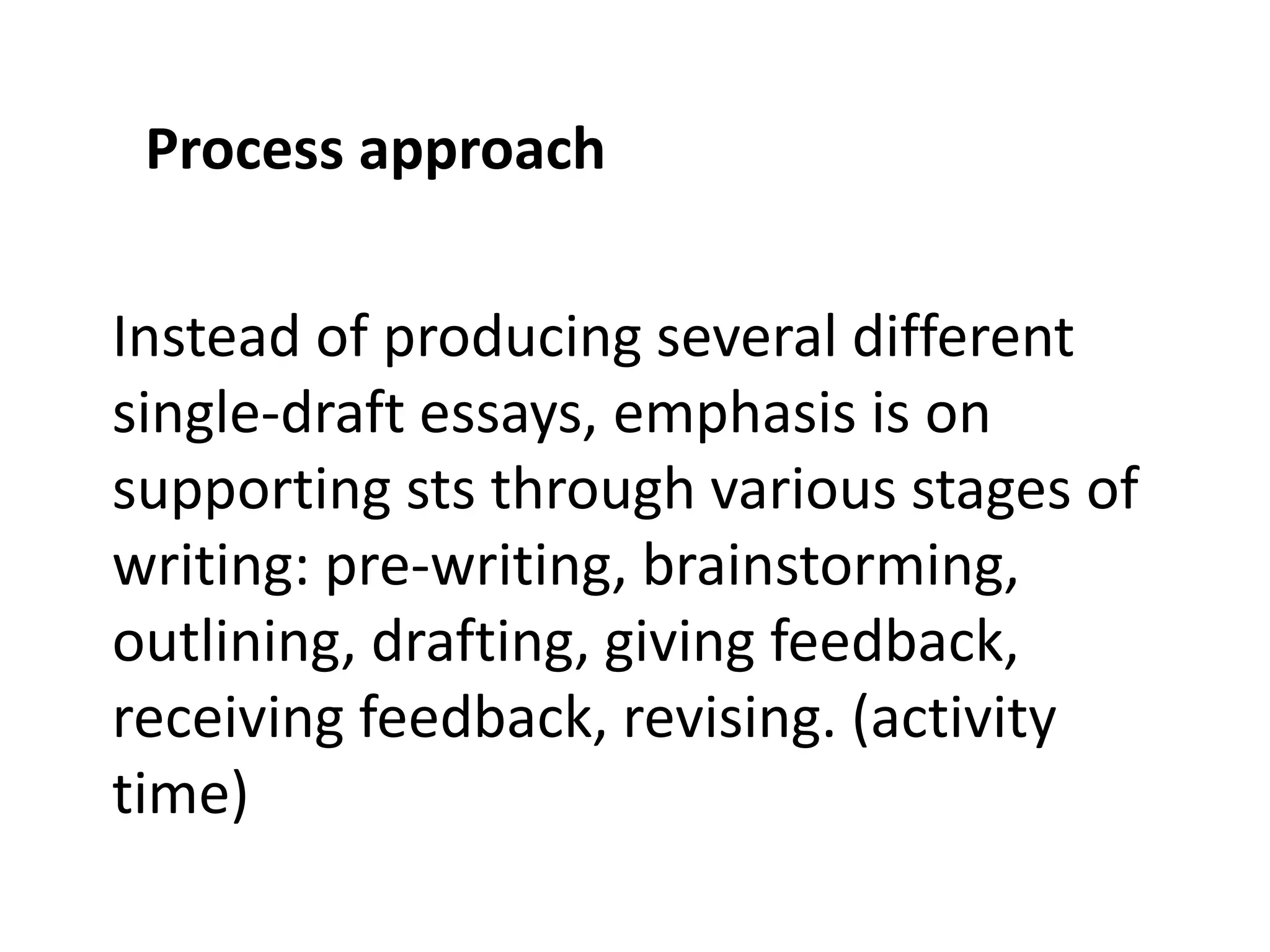 Process approach 
Instead of producing several different 
single-draft essays, emphasis is on 
supporting sts through various stages of 
writing: pre-writing, brainstorming, 
outlining, drafting, giving feedback, 
receiving feedback, revising. (activity 
time) 
 