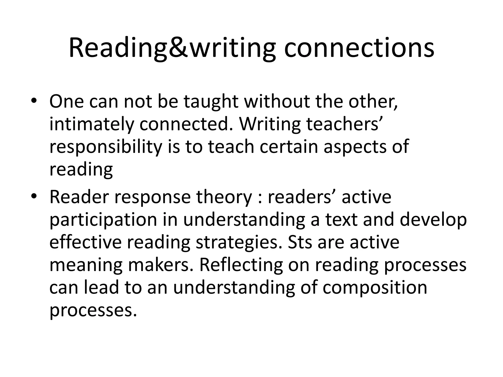 Reading&writing connections 
• One can not be taught without the other, 
intimately connected. Writing teachers’ 
responsibility is to teach certain aspects of 
reading 
• Reader response theory : readers’ active 
participation in understanding a text and develop 
effective reading strategies. Sts are active 
meaning makers. Reflecting on reading processes 
can lead to an understanding of composition 
processes. 
 