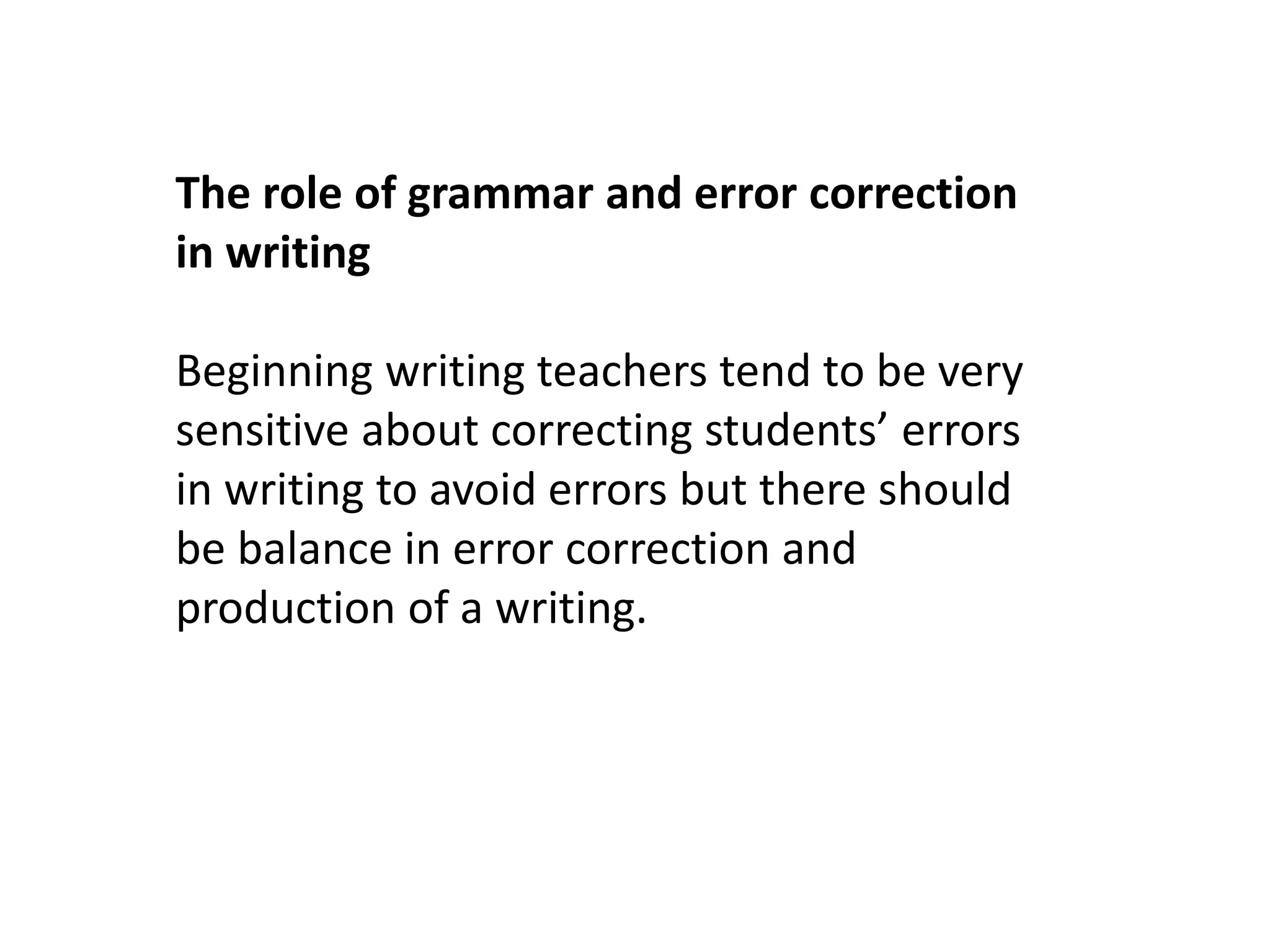 The role of grammar and error correction 
in writing 
Beginning writing teachers tend to be very 
sensitive about correcting students’ errors 
in writing to avoid errors but there should 
be balance in error correction and 
production of a writing. 
 