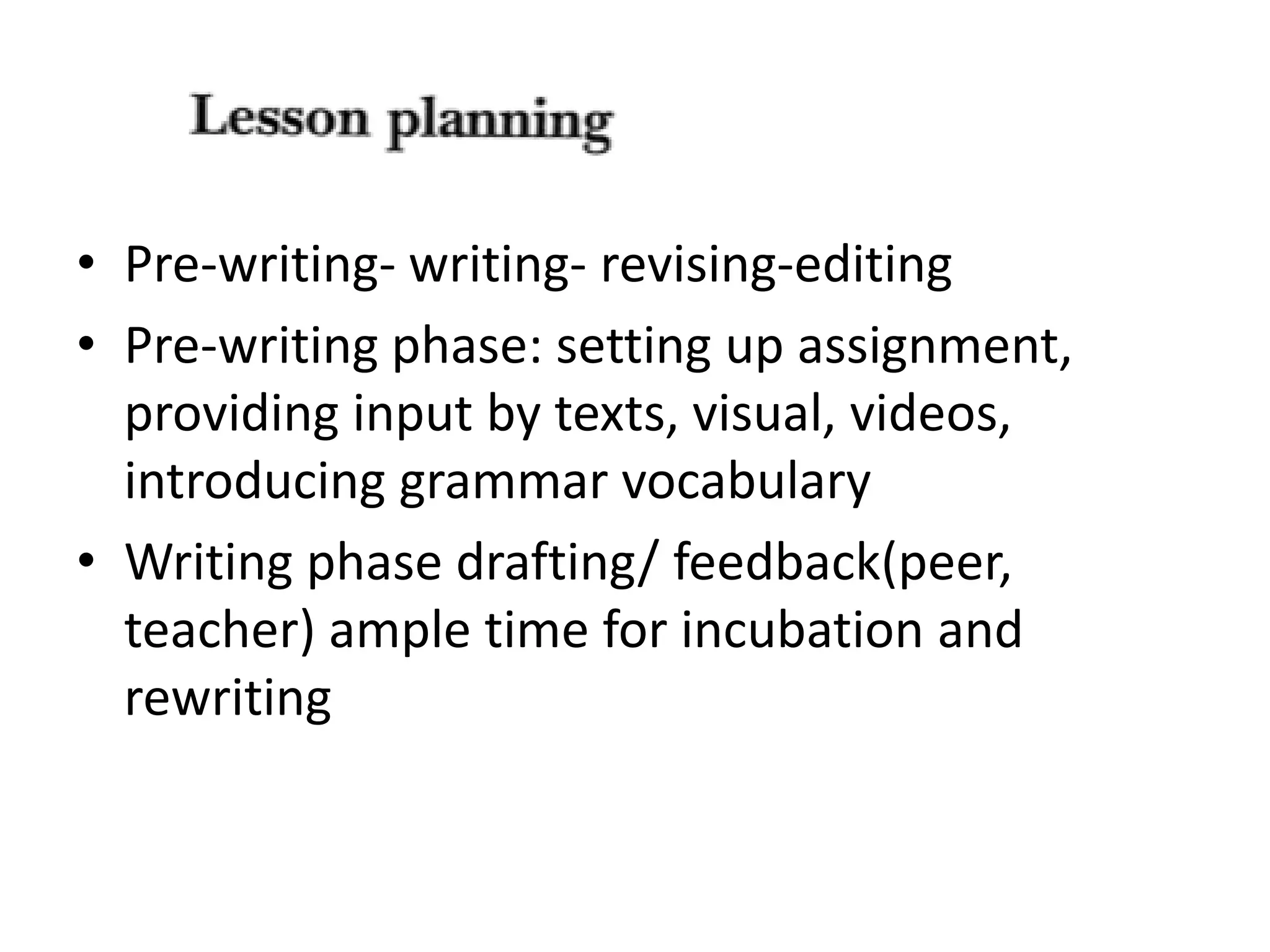 • Pre-writing- writing- revising-editing 
• Pre-writing phase: setting up assignment, 
providing input by texts, visual, videos, 
introducing grammar vocabulary 
• Writing phase drafting/ feedback(peer, 
teacher) ample time for incubation and 
rewriting 
 