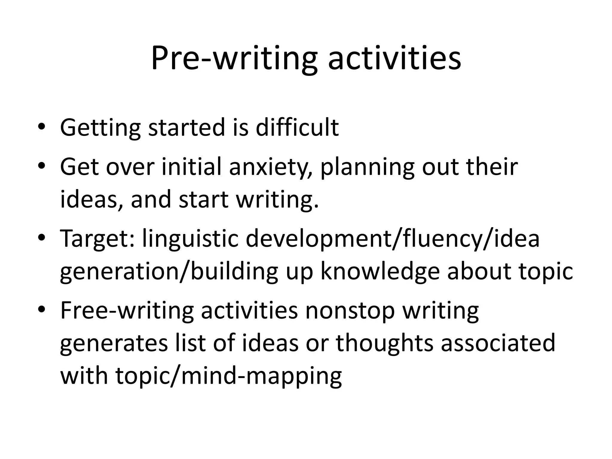 Pre-writing activities 
• Getting started is difficult 
• Get over initial anxiety, planning out their 
ideas, and start writing. 
• Target: linguistic development/fluency/idea 
generation/building up knowledge about topic 
• Free-writing activities nonstop writing 
generates list of ideas or thoughts associated 
with topic/mind-mapping 
 