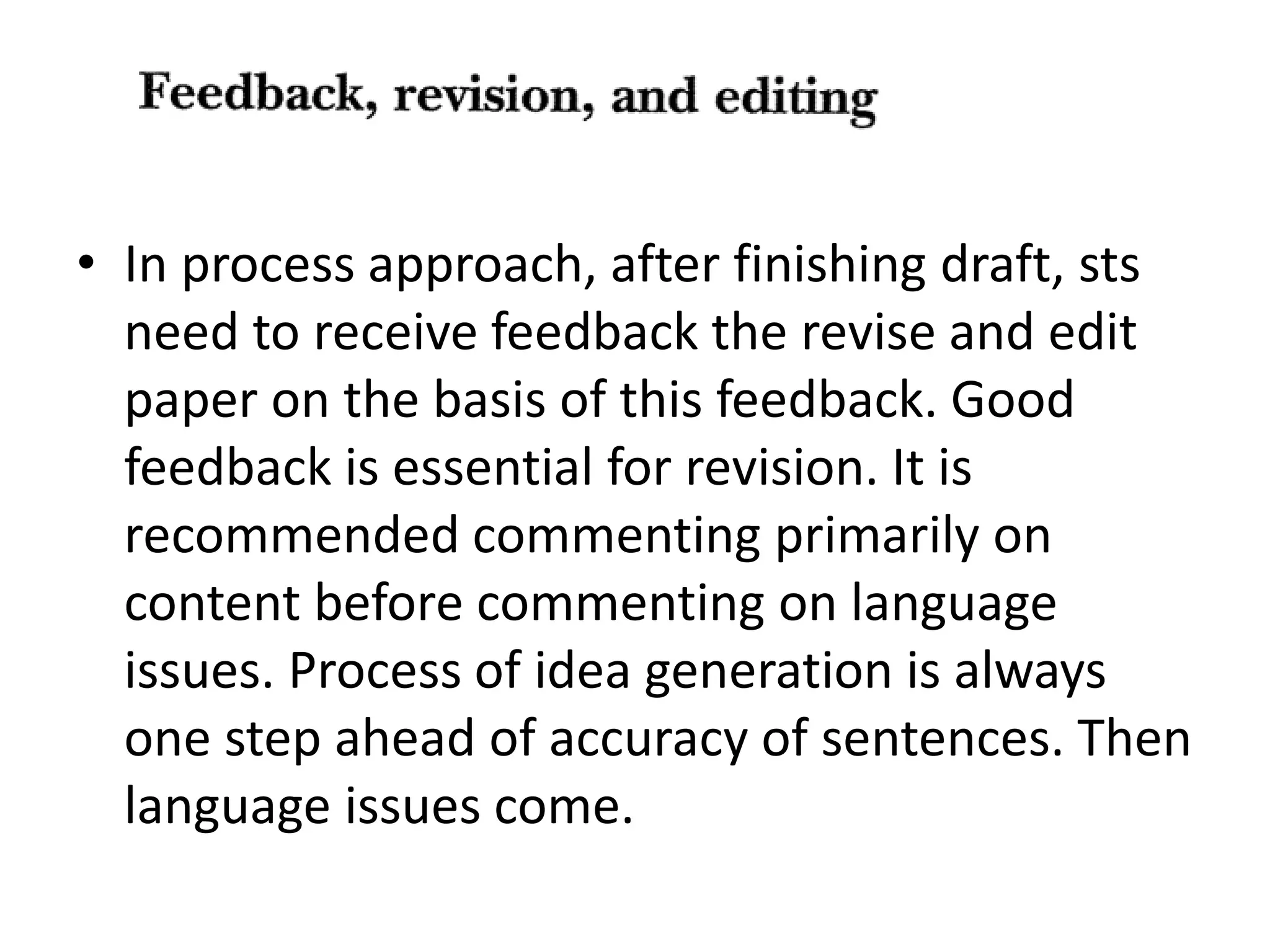 • In process approach, after finishing draft, sts 
need to receive feedback the revise and edit 
paper on the basis of this feedback. Good 
feedback is essential for revision. It is 
recommended commenting primarily on 
content before commenting on language 
issues. Process of idea generation is always 
one step ahead of accuracy of sentences. Then 
language issues come. 
 