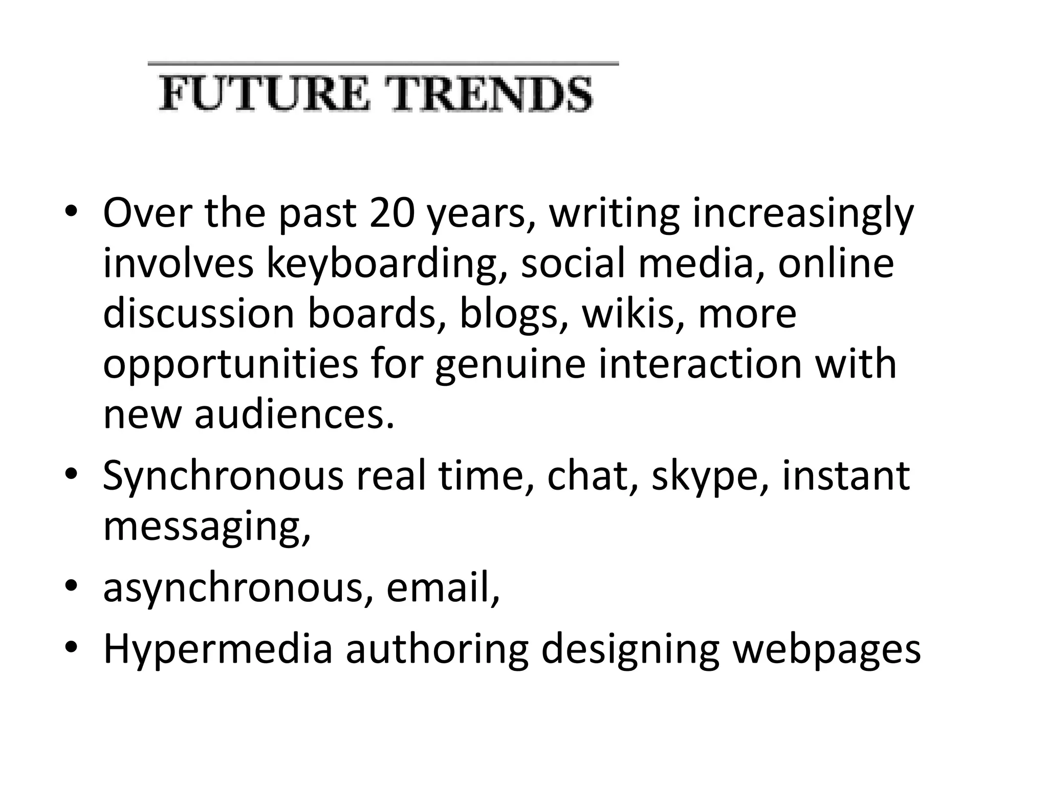 • Over the past 20 years, writing increasingly 
involves keyboarding, social media, online 
discussion boards, blogs, wikis, more 
opportunities for genuine interaction with 
new audiences. 
• Synchronous real time, chat, skype, instant 
messaging, 
• asynchronous, email, 
• Hypermedia authoring designing webpages 
 