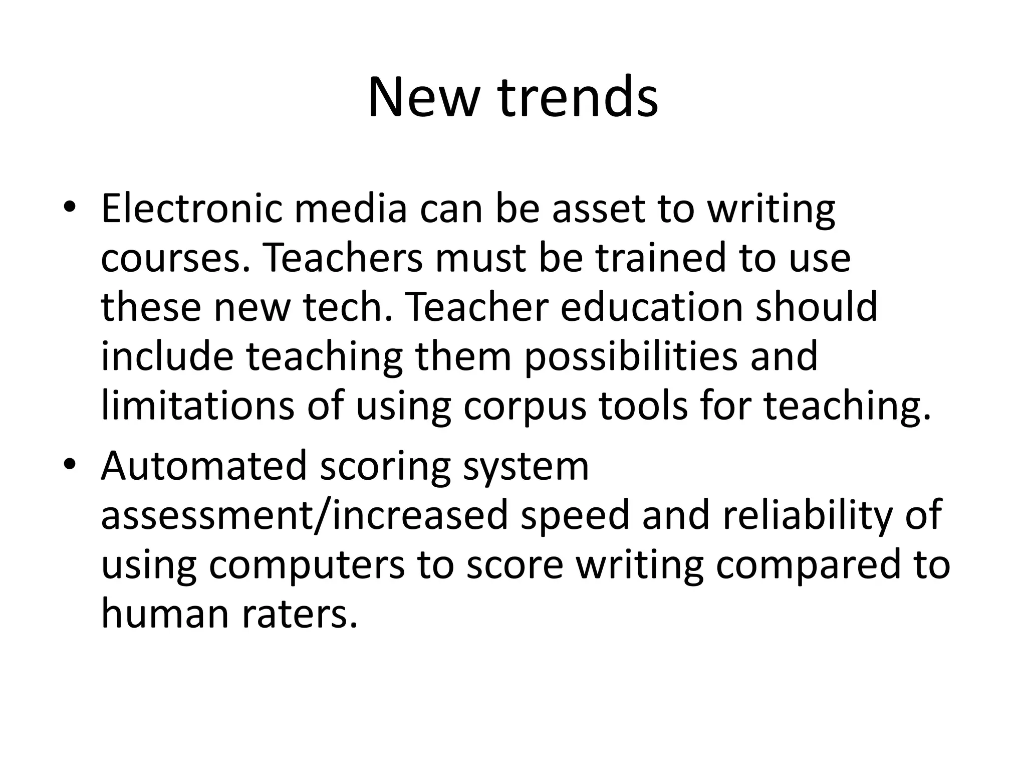 New trends 
• Electronic media can be asset to writing 
courses. Teachers must be trained to use 
these new tech. Teacher education should 
include teaching them possibilities and 
limitations of using corpus tools for teaching. 
• Automated scoring system 
assessment/increased speed and reliability of 
using computers to score writing compared to 
human raters. 
 